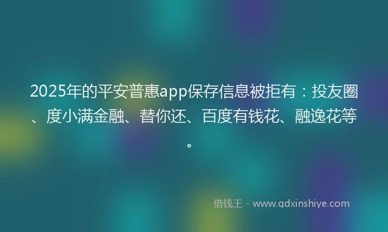 2025年的平安普惠app保存信息被拒有：投友圈、度小满金融、替你还、百度有钱花、融逸花等。
