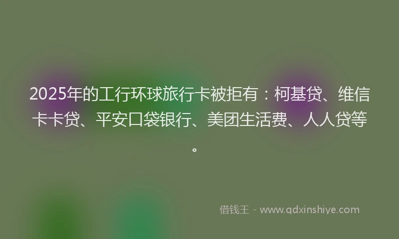 2025年的工行环球旅行卡被拒有：柯基贷、维信卡卡贷、平安口袋银行、美团生活费、人人贷等。