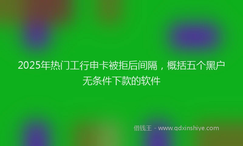 2025年热门工行申卡被拒后间隔，概括五个黑户无条件下款的软件