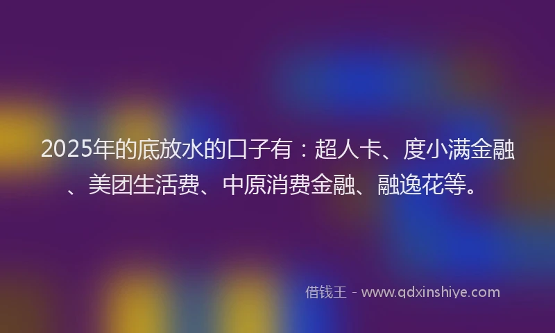 2025年的底放水的口子有:超人卡、度小满金融、美团生活费、中原消费金融、融逸花等。
