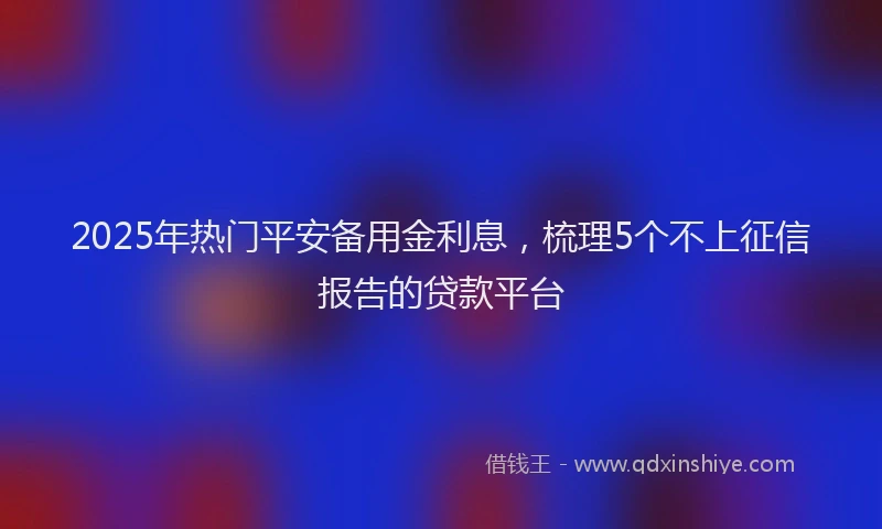 2025年热门平安备用金利息，梳理5个不上征信报告的贷款平台