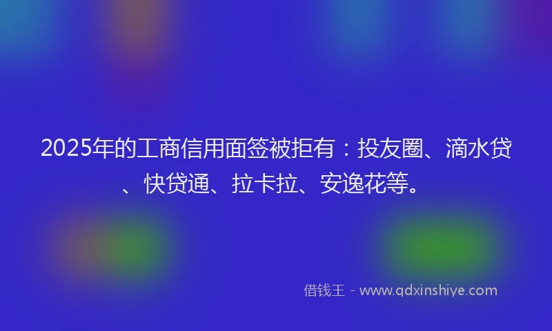 2025年的工商信用面签被拒有：投友圈、滴水贷、快贷通、拉卡拉、安逸花等。