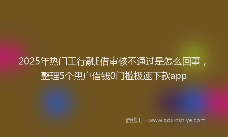 2025年热门工行融E借审核不通过是怎么回事，整理5个黑户借钱0门槛极速下款app