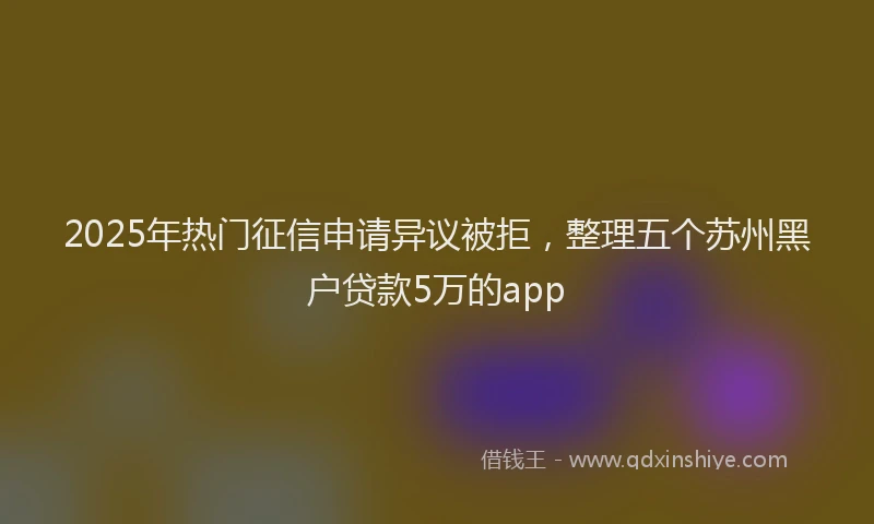 2025年热门征信申请异议被拒，整理五个苏州黑户贷款5万的app