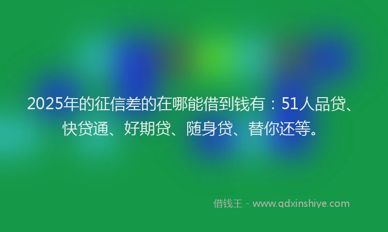 2025年的征信差的在哪能借到钱有：51人品贷、快贷通、好期贷、随身贷、替你还等。