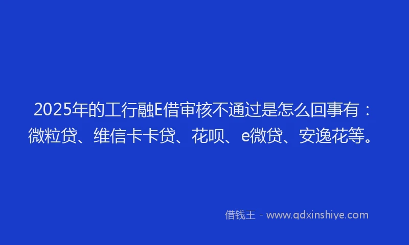 2025年的工行融E借审核不通过是怎么回事有：微粒贷、维信卡卡贷、花呗、e微贷、安逸花等。