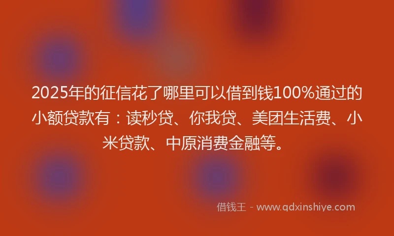 2025年的征信花了哪里可以借到钱100%通过的小额贷款有：读秒贷、你我贷、美团生活费、小米贷款、中原消费金融等。