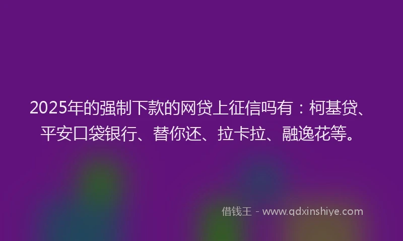 2025年的强制下款的网贷上征信吗有：柯基贷、平安口袋银行、替你还、拉卡拉、融逸花等。