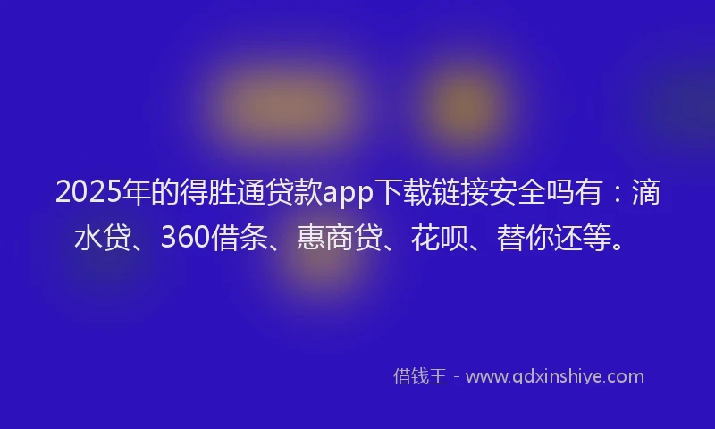 2025年的得胜通贷款app下载链接安全吗有：滴水贷、360借条、惠商贷、花呗、替你还等。