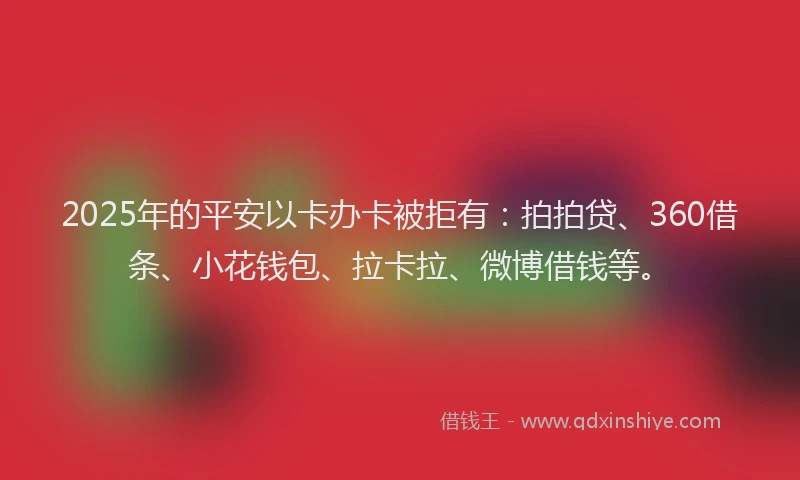 2025年的平安以卡办卡被拒有：拍拍贷、360借条、小花钱包、拉卡拉、微博借钱等。