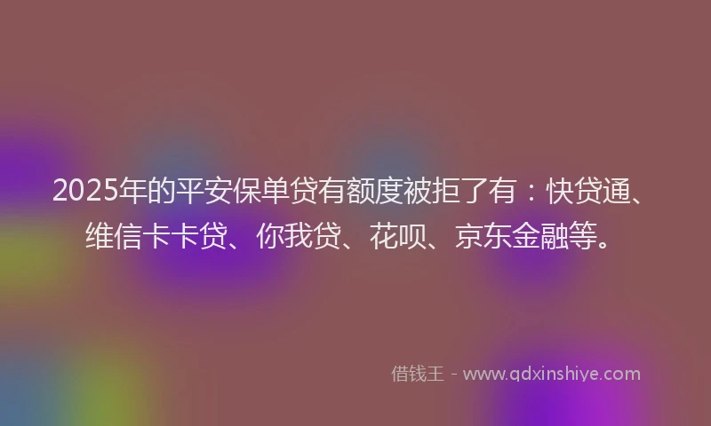 2025年的平安保单贷有额度被拒了有：快贷通、维信卡卡贷、你我贷、花呗、京东金融等。