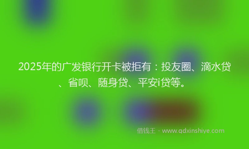 2025年的广发银行开卡被拒有：投友圈、滴水贷、省呗、随身贷、平安i贷等。