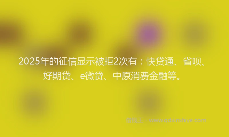 2025年的征信显示被拒2次有：快贷通、省呗、好期贷、e微贷、中原消费金融等。
