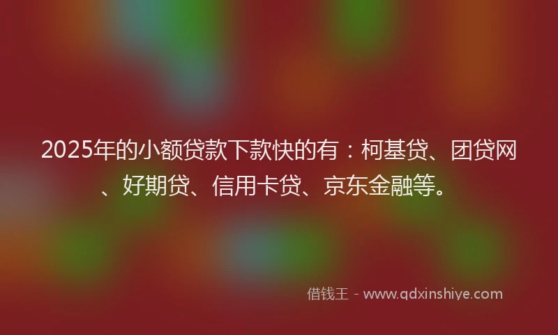 2025年的小额贷款下款快的有：柯基贷、团贷网、好期贷、信用卡贷、京东金融等。