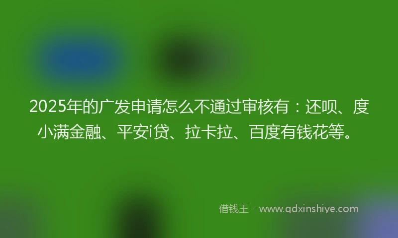 2025年的广发申请怎么不通过审核有：还呗、度小满金融、平安i贷、拉卡拉、百度有钱花等。