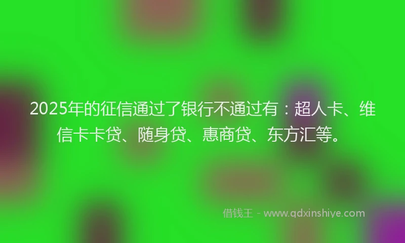 2025年的征信通过了银行不通过有：超人卡、维信卡卡贷、随身贷、惠商贷、东方汇等。