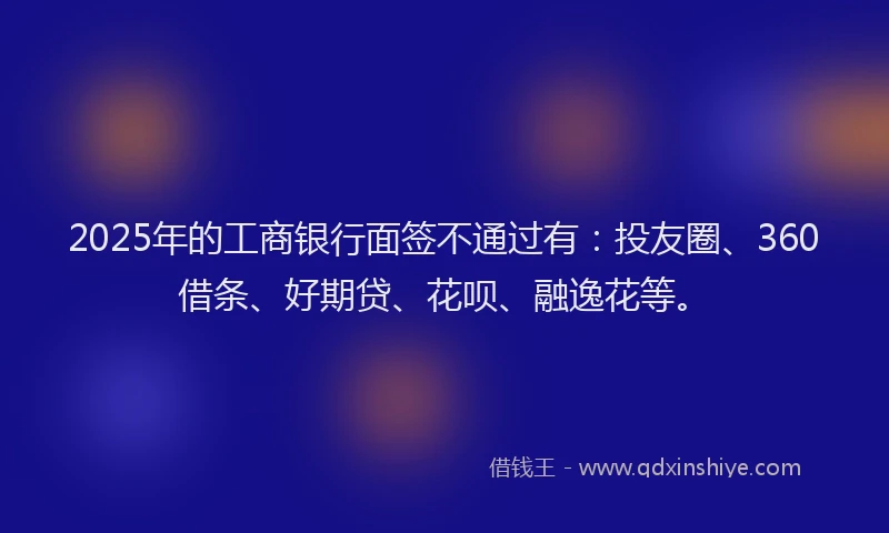 2025年的工商银行面签不通过有：投友圈、360借条、好期贷、花呗、融逸花等。