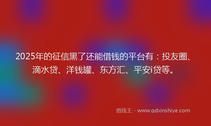 2025年的征信黑了还能借钱的平台有：投友圈、滴水贷、洋钱罐、东方汇、平安i贷等。