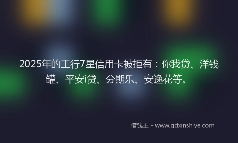 2025年的工行7星信用卡被拒有：你我贷、洋钱罐、平安i贷、分期乐、安逸花等。