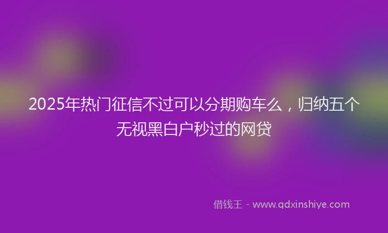 2025年热门征信不过可以分期购车么，归纳五个无视黑白户秒过的网贷