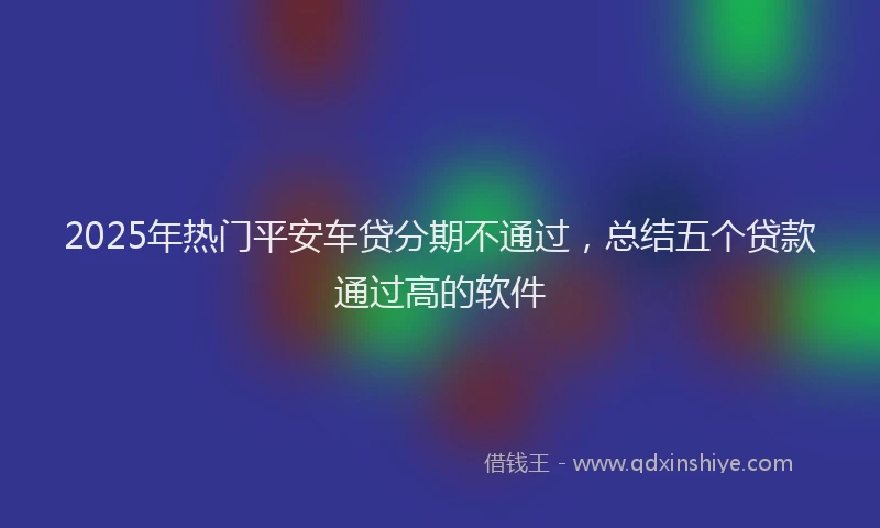 2025年热门平安车贷分期不通过，总结五个贷款通过高的软件