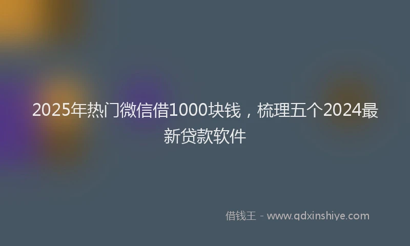 2025年热门微信借1000块钱，梳理五个2024最新贷款软件