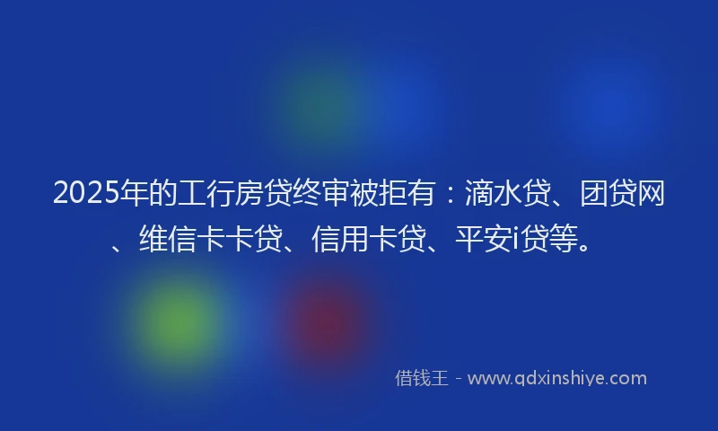 2025年的工行房贷终审被拒有：滴水贷、团贷网、维信卡卡贷、信用卡贷、平安i贷等。