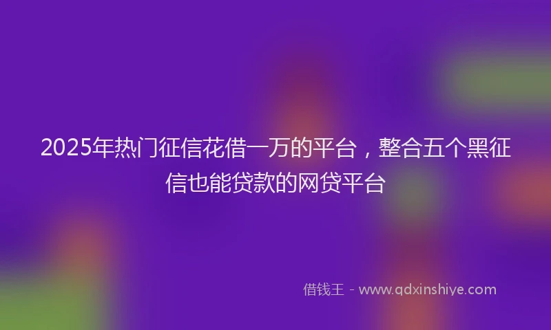 2025年热门征信花借一万的平台，整合五个黑征信也能贷款的网贷平台