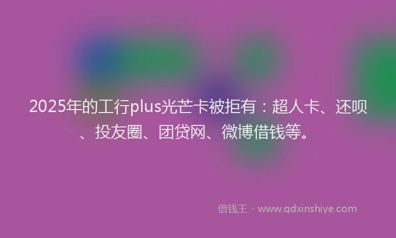 2025年的工行plus光芒卡被拒有：超人卡、还呗、投友圈、团贷网、微博借钱等。