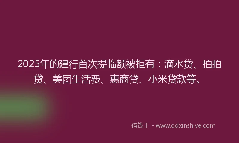 2025年的建行首次提临额被拒有：滴水贷、拍拍贷、美团生活费、惠商贷、小米贷款等。