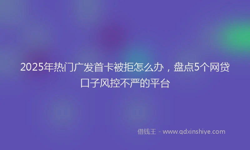 2025年热门广发首卡被拒怎么办，盘点5个网贷口子风控不严的平台