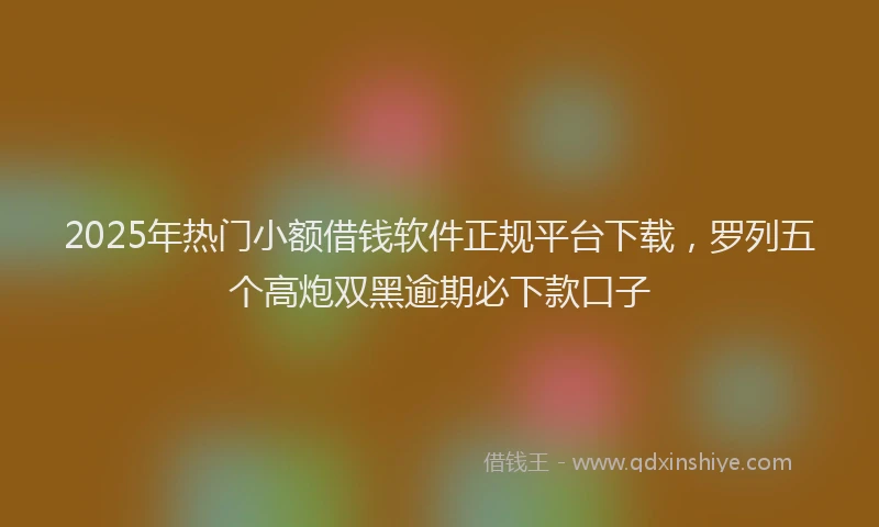 2025年热门小额借钱软件正规平台下载，罗列五个高炮双黑逾期必下款口子