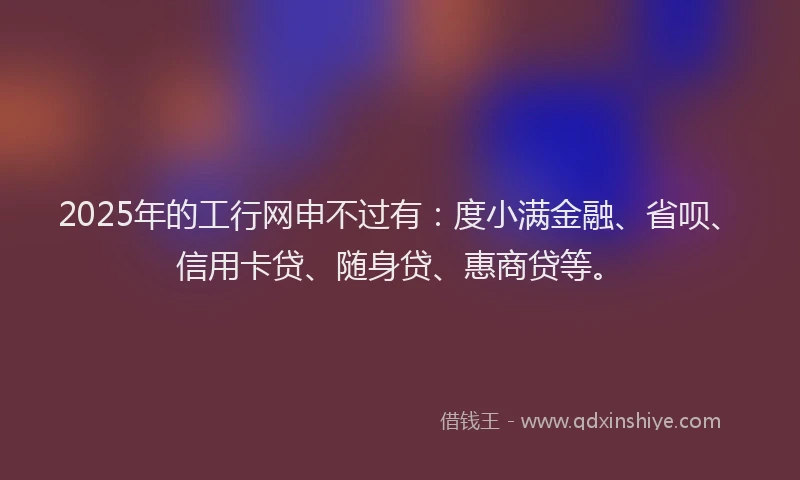 2025年的工行网申不过有：度小满金融、省呗、信用卡贷、随身贷、惠商贷等。