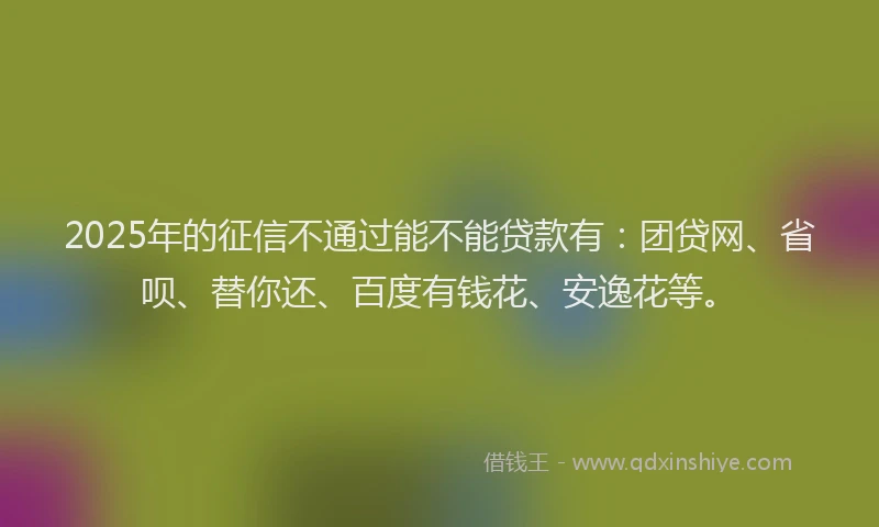 2025年的征信不通过能不能贷款有：团贷网、省呗、替你还、百度有钱花、安逸花等。