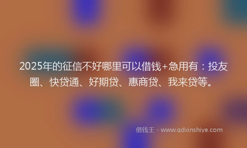 2025年的征信不好哪里可以借钱+急用有：投友圈、快贷通、好期贷、惠商贷、我来贷等。