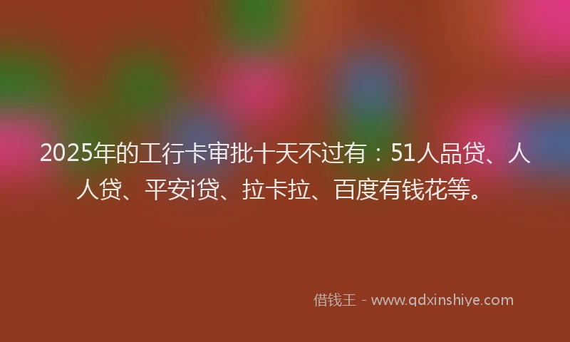 2025年的工行卡审批十天不过有：51人品贷、人人贷、平安i贷、拉卡拉、百度有钱花等。
