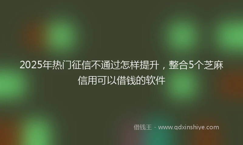 2025年热门征信不通过怎样提升，整合5个芝麻信用可以借钱的软件