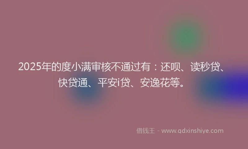 2025年的度小满审核不通过有：还呗、读秒贷、快贷通、平安i贷、安逸花等。