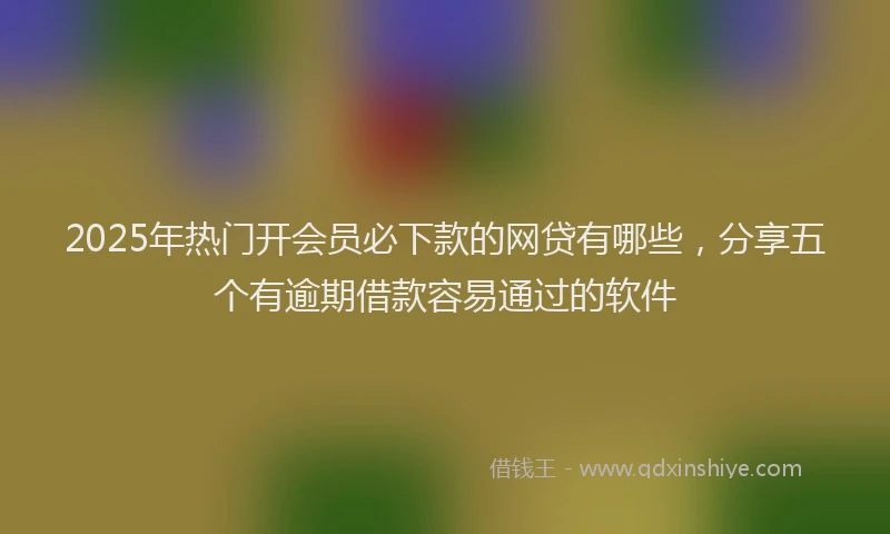 2025年热门开会员必下款的网贷有哪些，分享五个有逾期借款容易通过的软件