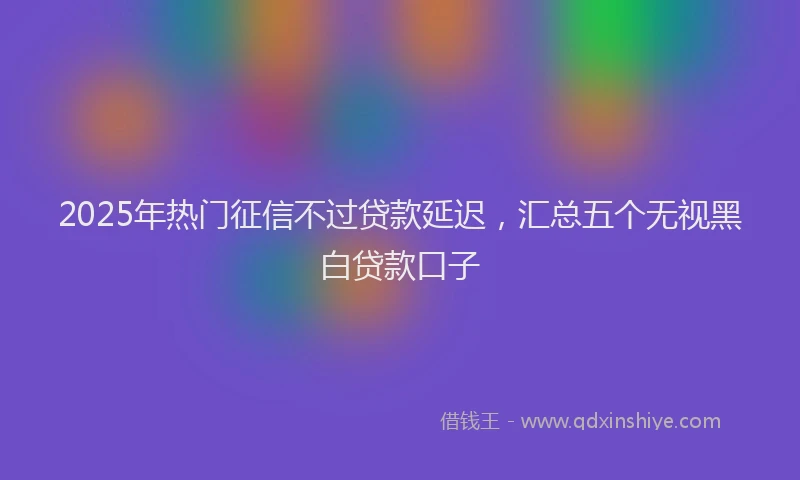 2025年热门征信不过贷款延迟，汇总五个无视黑白贷款口子