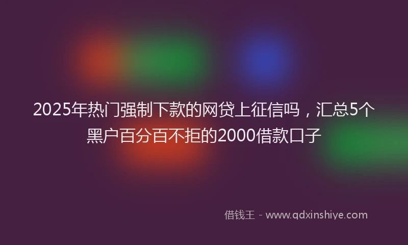 2025年热门强制下款的网贷上征信吗，汇总5个黑户百分百不拒的2000借款口子