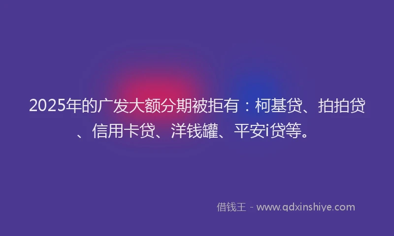 2025年的广发大额分期被拒有：柯基贷、拍拍贷、信用卡贷、洋钱罐、平安i贷等。
