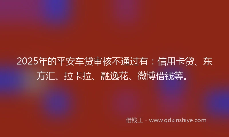 2025年的平安车贷审核不通过有：信用卡贷、东方汇、拉卡拉、融逸花、微博借钱等。
