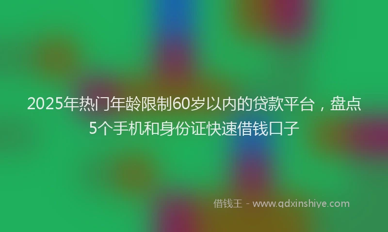 2025年热门年龄限制60岁以内的贷款平台，盘点5个手机和身份证快速借钱口子