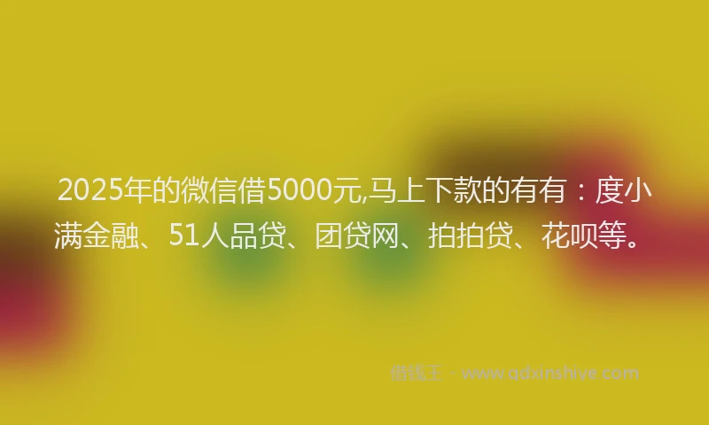 2025年的微信借5000元,马上下款的有有：度小满金融、51人品贷、团贷网、拍拍贷、花呗等。