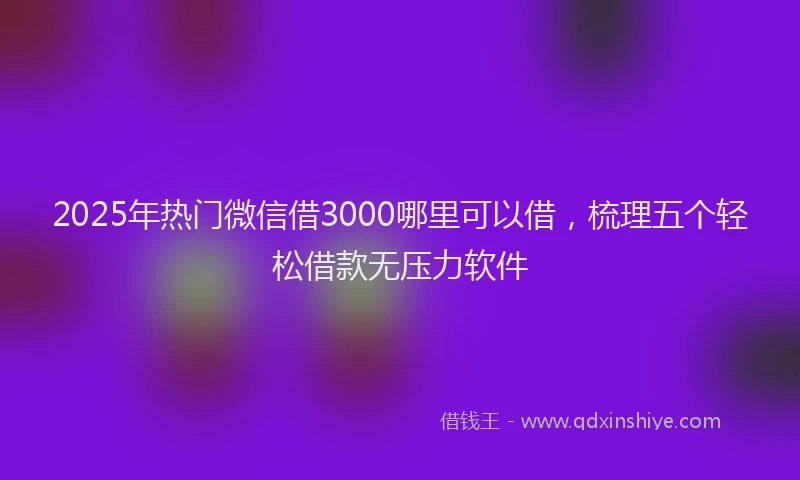 2025年热门微信借3000哪里可以借，梳理五个轻松借款无压力软件