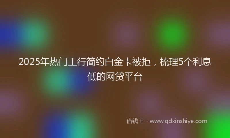 2025年热门工行简约白金卡被拒，梳理5个利息低的网贷平台