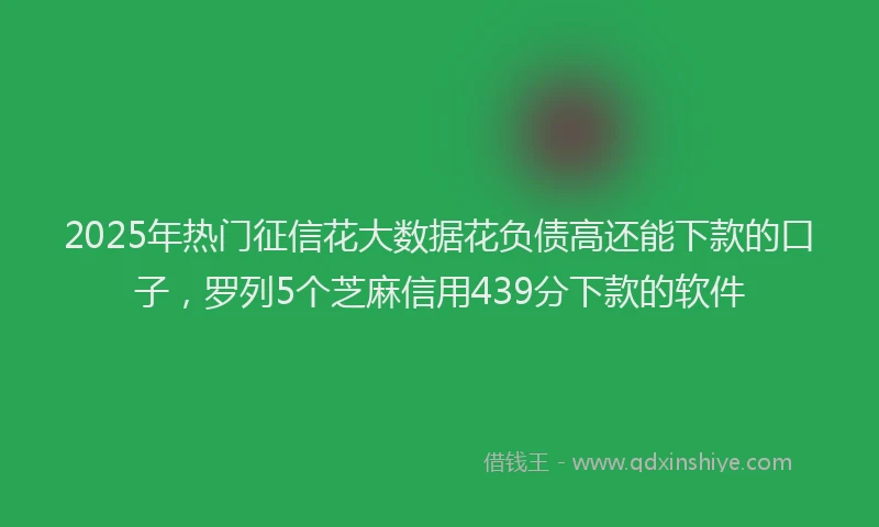 2025年热门征信花大数据花负债高还能下款的口子，罗列5个芝麻信用439分下款的软件