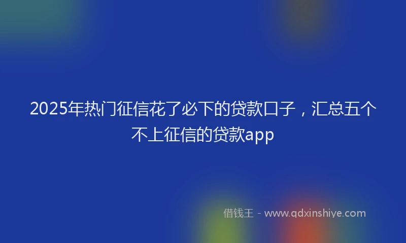 2025年热门征信花了必下的贷款口子，汇总五个不上征信的贷款app