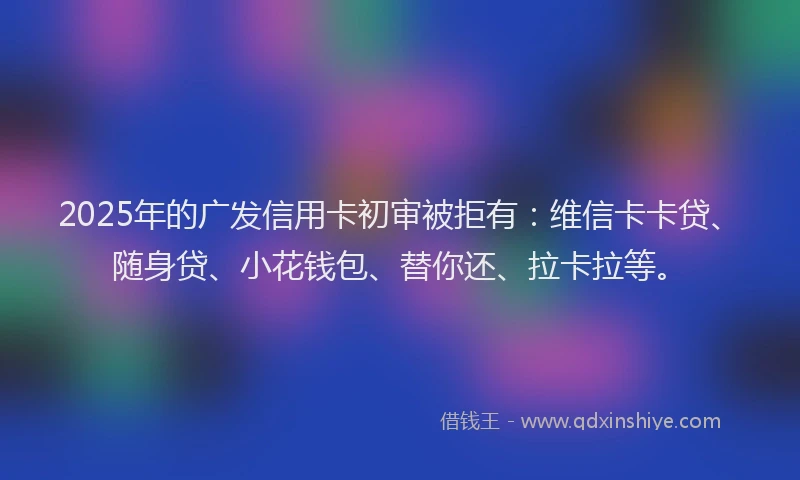 2025年的广发信用卡初审被拒有：维信卡卡贷、随身贷、小花钱包、替你还、拉卡拉等。